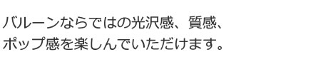 バルーンならではの光沢感、質感、ポップ感を楽しんでいただけます。
