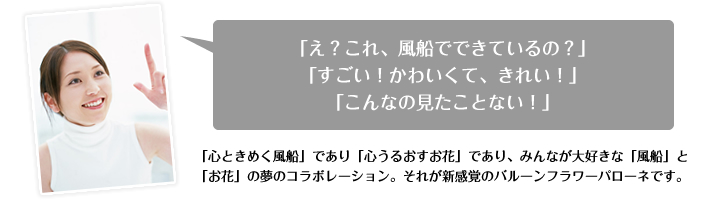 「心ときめく風船」であり「心うるおすお花」であり、みんなが大好きな「風船」と「お花」の夢のコラボレーション。それが新感覚のバルーンフラワーパローネです。