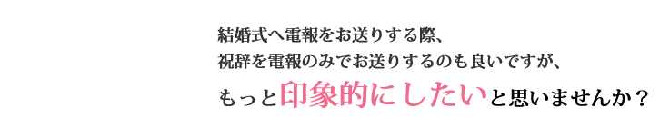 結婚式へ電報をお送りする際、祝辞を電報のみでお送りするのも良いですが、もっと印象的にしたいと思いませんか？