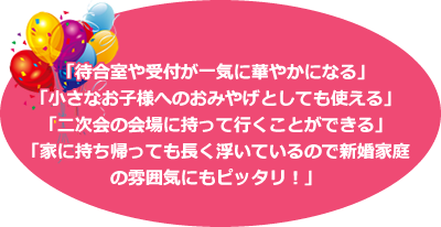 「待合室や受付が一気に華やかになる」「小さなお子様へのおみやげとしても使える」「二次会の会場に持って行くことができる」「家に持ち帰っても長く浮いているので新婚家庭の雰囲気にもピッタリ！」